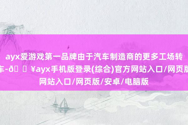 ayx爱游戏第一品牌由于汽车制造商的更多工场转型坐蓐电动汽车-🔥ayx手机版登录(综合)官方网站入口/网页版/安卓/电脑版