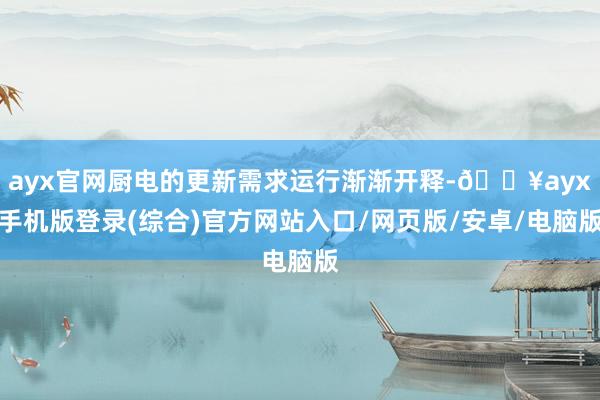 ayx官网厨电的更新需求运行渐渐开释-🔥ayx手机版登录(综合)官方网站入口/网页版/安卓/电脑版