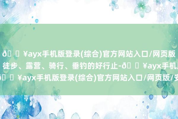 🔥ayx手机版登录(综合)官方网站入口/网页版/安卓/电脑版合适玩水、徒步、露营、骑行、垂钓的好行止-🔥ayx手机版登录(综合)官方网站入口/网页版/安卓/电脑版