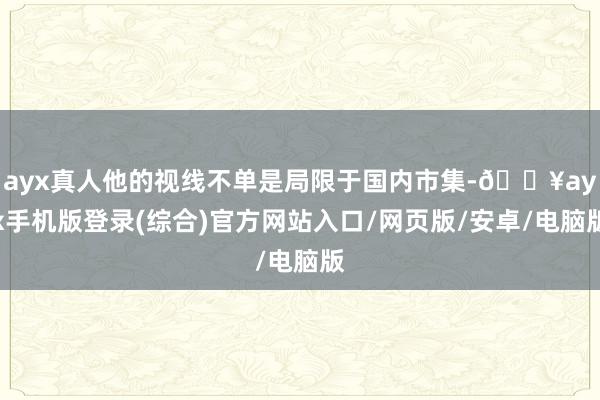 ayx真人他的视线不单是局限于国内市集-🔥ayx手机版登录(综合)官方网站入口/网页版/安卓/电脑版