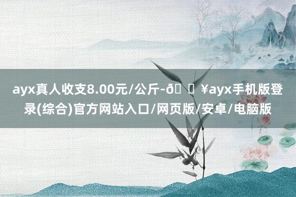 ayx真人收支8.00元/公斤-🔥ayx手机版登录(综合)官方网站入口/网页版/安卓/电脑版