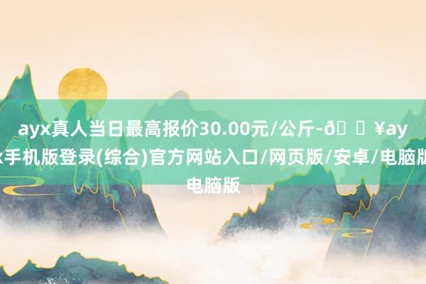 ayx真人当日最高报价30.00元/公斤-🔥ayx手机版登录(综合)官方网站入口/网页版/安卓/电脑版