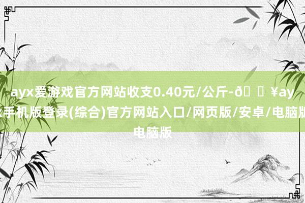 ayx爱游戏官方网站收支0.40元/公斤-🔥ayx手机版登录(综合)官方网站入口/网页版/安卓/电脑版