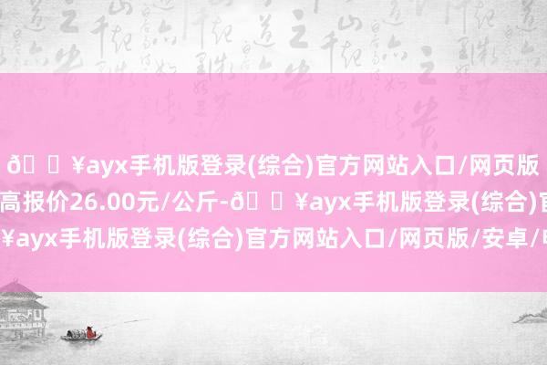 🔥ayx手机版登录(综合)官方网站入口/网页版/安卓/电脑版当日最高报价26.00元/公斤-🔥ayx手机版登录(综合)官方网站入口/网页版/安卓/电脑版