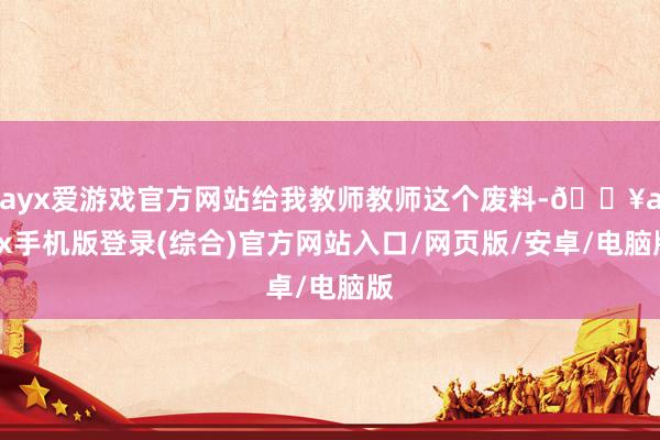 ayx爱游戏官方网站给我教师教师这个废料-🔥ayx手机版登录(综合)官方网站入口/网页版/安卓/电脑版