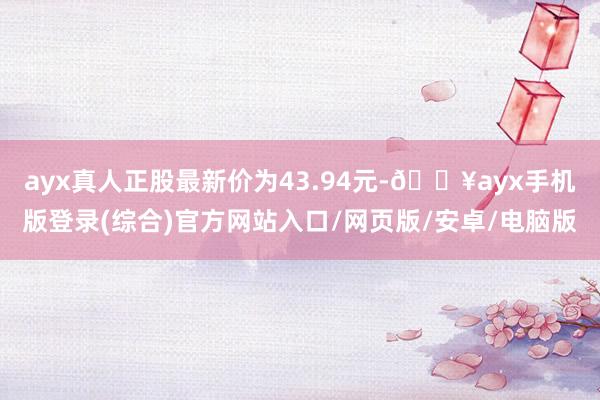 ayx真人正股最新价为43.94元-🔥ayx手机版登录(综合)官方网站入口/网页版/安卓/电脑版