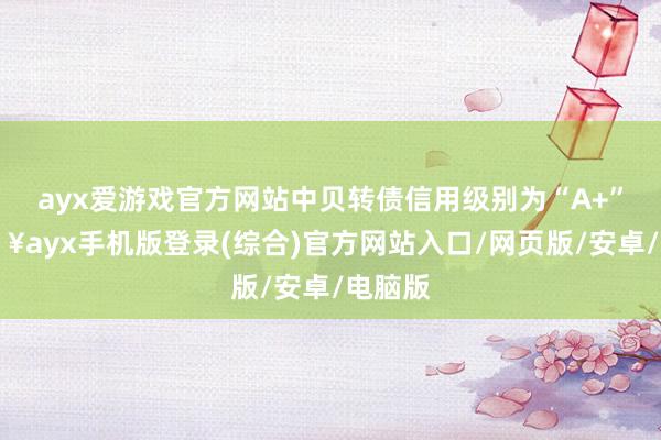 ayx爱游戏官方网站中贝转债信用级别为“A+”-🔥ayx手机版登录(综合)官方网站入口/网页版/安卓/电脑版