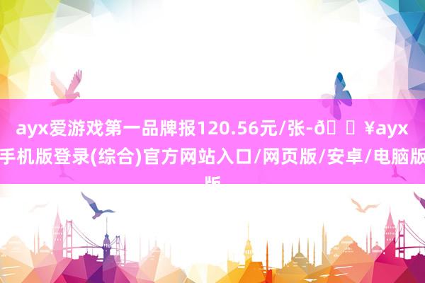 ayx爱游戏第一品牌报120.56元/张-🔥ayx手机版登录(综合)官方网站入口/网页版/安卓/电脑版