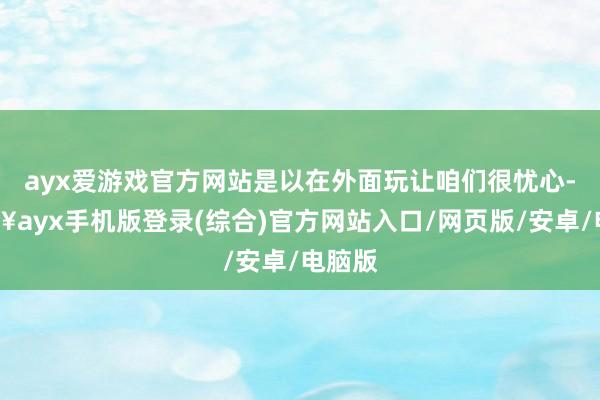 ayx爱游戏官方网站是以在外面玩让咱们很忧心-🔥ayx手机版登录(综合)官方网站入口/网页版/安卓/电脑版