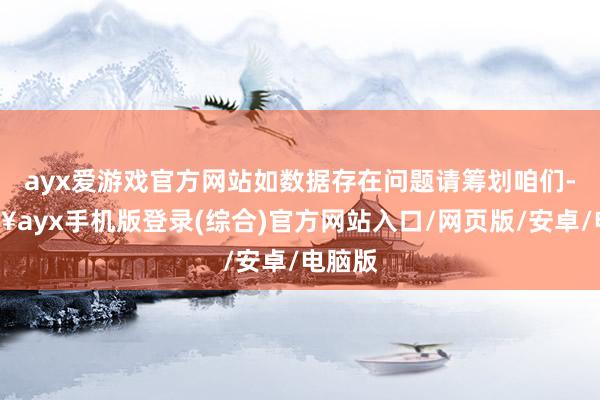 ayx爱游戏官方网站如数据存在问题请筹划咱们-🔥ayx手机版登录(综合)官方网站入口/网页版/安卓/电脑版