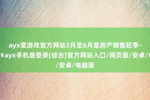 ayx爱游戏官方网站3月至6月是房产销售旺季-🔥ayx手机版登录(综合)官方网站入口/网页版/安卓/电脑版