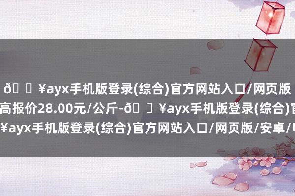 🔥ayx手机版登录(综合)官方网站入口/网页版/安卓/电脑版当日最高报价28.00元/公斤-🔥ayx手机版登录(综合)官方网站入口/网页版/安卓/电脑版