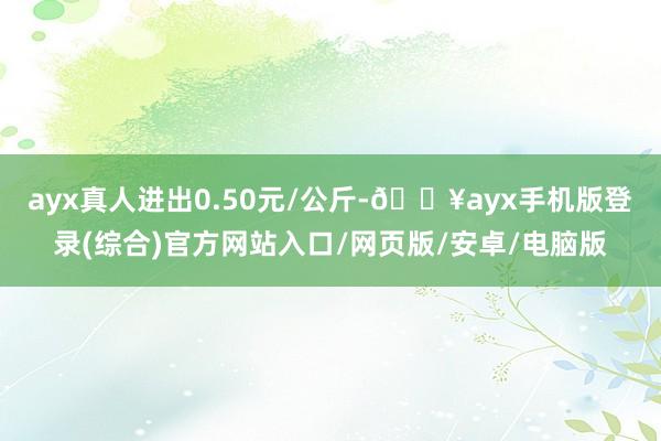 ayx真人进出0.50元/公斤-🔥ayx手机版登录(综合)官方网站入口/网页版/安卓/电脑版