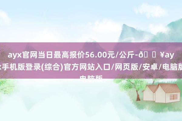 ayx官网当日最高报价56.00元/公斤-🔥ayx手机版登录(综合)官方网站入口/网页版/安卓/电脑版