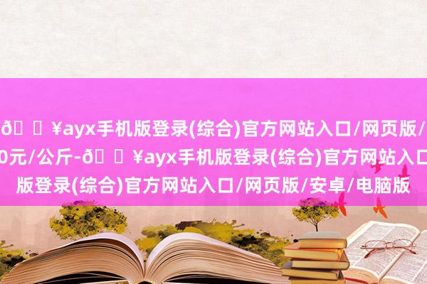 🔥ayx手机版登录(综合)官方网站入口/网页版/安卓/电脑版收支53.00元/公斤-🔥ayx手机版登录(综合)官方网站入口/网页版/安卓/电脑版