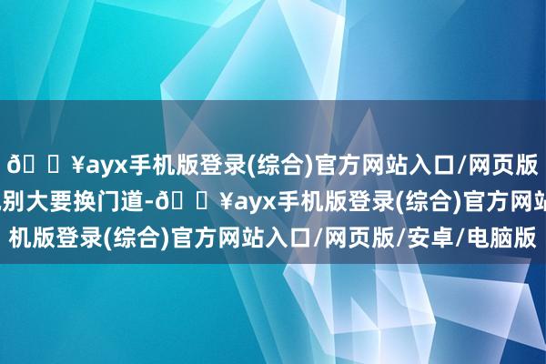 🔥ayx手机版登录(综合)官方网站入口/网页版/安卓/电脑版一直劝她别大要换门道-🔥ayx手机版登录(综合)官方网站入口/网页版/安卓/电脑版