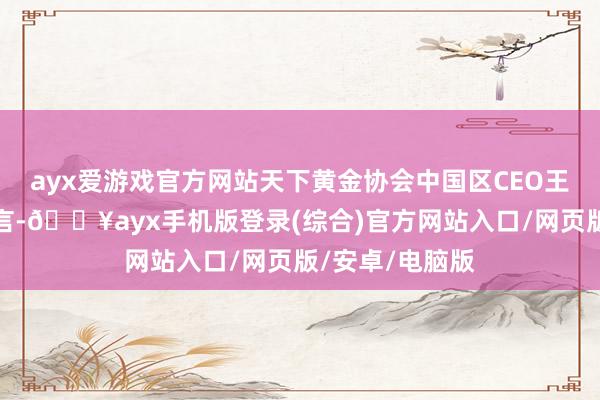 ayx爱游戏官方网站天下黄金协会中国区CEO王立新向记者直言-🔥ayx手机版登录(综合)官方网站入口/网页版/安卓/电脑版