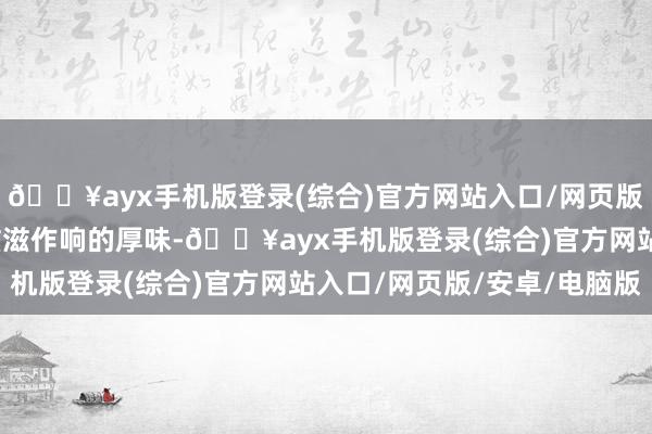 🔥ayx手机版登录(综合)官方网站入口/网页版/安卓/电脑版炭火上滋滋作响的厚味-🔥ayx手机版登录(综合)官方网站入口/网页版/安卓/电脑版