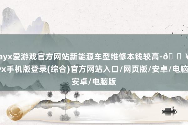 ayx爱游戏官方网站新能源车型维修本钱较高-🔥ayx手机版登录(综合)官方网站入口/网页版/安卓/电脑版