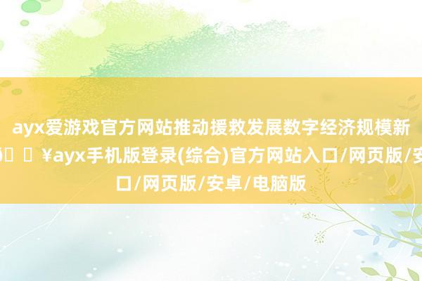 ayx爱游戏官方网站推动援救发展数字经济规模新质坐蓐力-🔥ayx手机版登录(综合)官方网站入口/网页版/安卓/电脑版