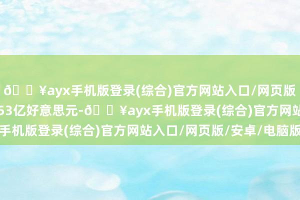 🔥ayx手机版登录(综合)官方网站入口/网页版/安卓/电脑版至2.353亿好意思元-🔥ayx手机版登录(综合)官方网站入口/网页版/安卓/电脑版