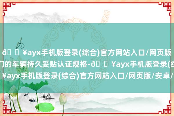 🔥ayx手机版登录(综合)官方网站入口/网页版/安卓/电脑版以确保咱们的车辆持久妥贴认证规格-🔥ayx手机版登录(综合)官方网站入口/网页版/安卓/电脑版