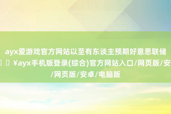 ayx爱游戏官方网站以至有东谈主预期好意思联储要加息-🔥ayx手机版登录(综合)官方网站入口/网页版/安卓/电脑版