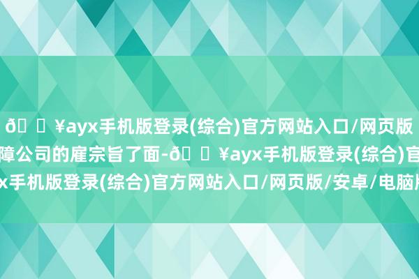 🔥ayx手机版登录(综合)官方网站入口/网页版/安卓/电脑版跟这家保障公司的雇宗旨了面-🔥ayx手机版登录(综合)官方网站入口/网页版/安卓/电脑版