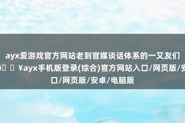 ayx爱游戏官方网站老到官媒谈话体系的一又友们齐知说念-🔥ayx手机版登录(综合)官方网站入口/网页版/安卓/电脑版