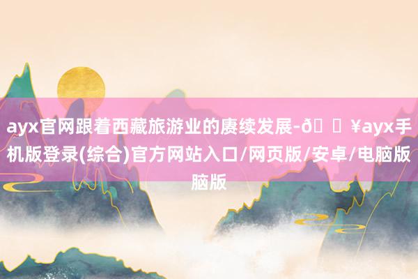 ayx官网跟着西藏旅游业的赓续发展-🔥ayx手机版登录(综合)官方网站入口/网页版/安卓/电脑版