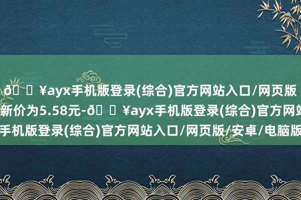 🔥ayx手机版登录(综合)官方网站入口/网页版/安卓/电脑版正股最新价为5.58元-🔥ayx手机版登录(综合)官方网站入口/网页版/安卓/电脑版