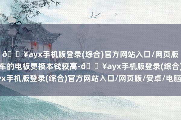 🔥ayx手机版登录(综合)官方网站入口/网页版/安卓/电脑版新能源汽车的电板更换本钱较高-🔥ayx手机版登录(综合)官方网站入口/网页版/安卓/电脑版