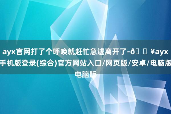 ayx官网打了个呼唤就赶忙急遽离开了-🔥ayx手机版登录(综合)官方网站入口/网页版/安卓/电脑版