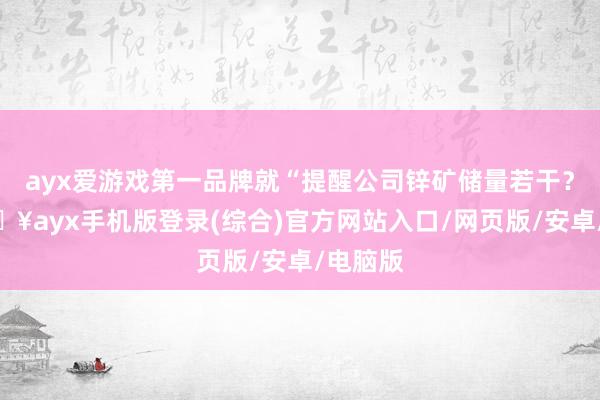 ayx爱游戏第一品牌就“提醒公司锌矿储量若干？”-🔥ayx手机版登录(综合)官方网站入口/网页版/安卓/电脑版