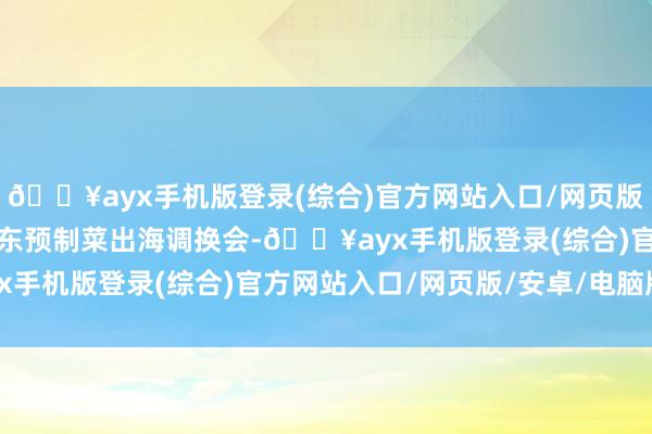 🔥ayx手机版登录(综合)官方网站入口/网页版/安卓/电脑版并举行广东预制菜出海调换会-🔥ayx手机版登录(综合)官方网站入口/网页版/安卓/电脑版