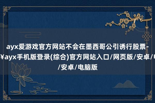 ayx爱游戏官方网站不会在墨西哥公引诱行股票-🔥ayx手机版登录(综合)官方网站入口/网页版/安卓/电脑版