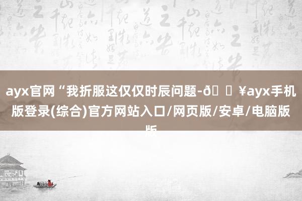 ayx官网“我折服这仅仅时辰问题-🔥ayx手机版登录(综合)官方网站入口/网页版/安卓/电脑版