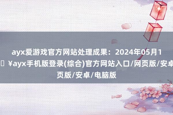 ayx爱游戏官方网站处理成果：2024年05月17日-🔥ayx手机版登录(综合)官方网站入口/网页版/安卓/电脑版