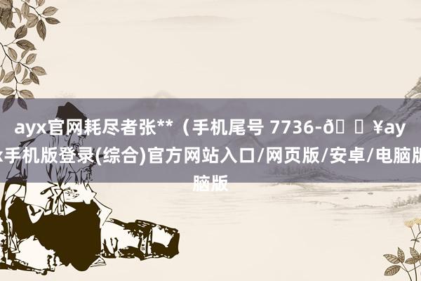 ayx官网耗尽者张**（手机尾号 7736-🔥ayx手机版登录(综合)官方网站入口/网页版/安卓/电脑版