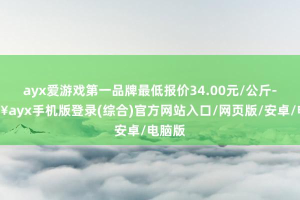 ayx爱游戏第一品牌最低报价34.00元/公斤-🔥ayx手机版登录(综合)官方网站入口/网页版/安卓/电脑版