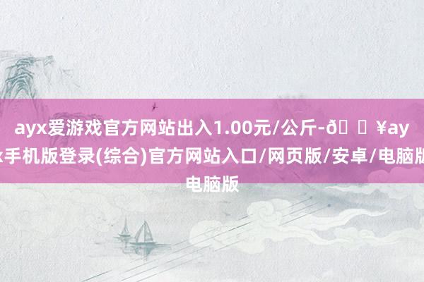 ayx爱游戏官方网站出入1.00元/公斤-🔥ayx手机版登录(综合)官方网站入口/网页版/安卓/电脑版