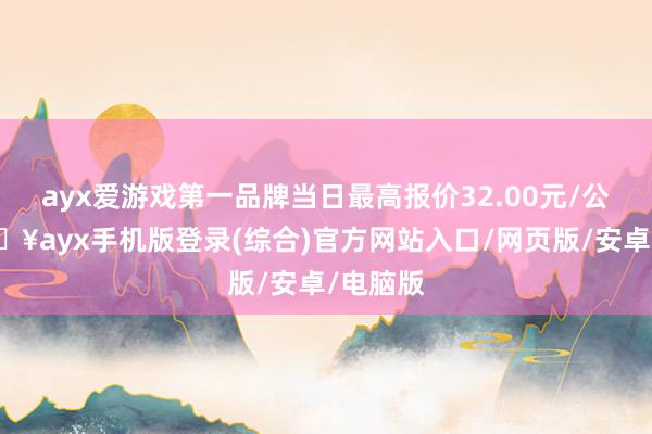 ayx爱游戏第一品牌当日最高报价32.00元/公斤-🔥ayx手机版登录(综合)官方网站入口/网页版/安卓/电脑版