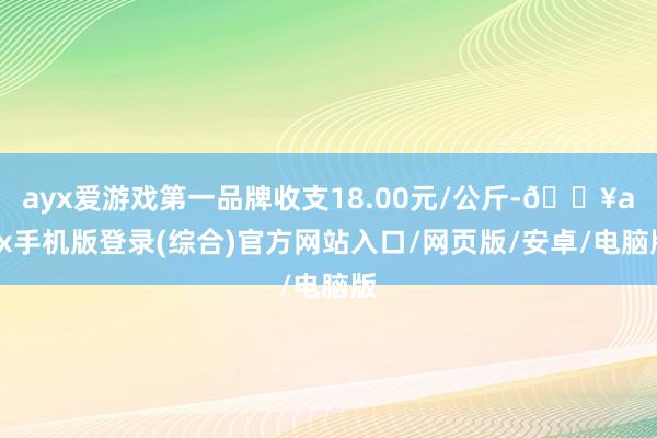 ayx爱游戏第一品牌收支18.00元/公斤-🔥ayx手机版登录(综合)官方网站入口/网页版/安卓/电脑版