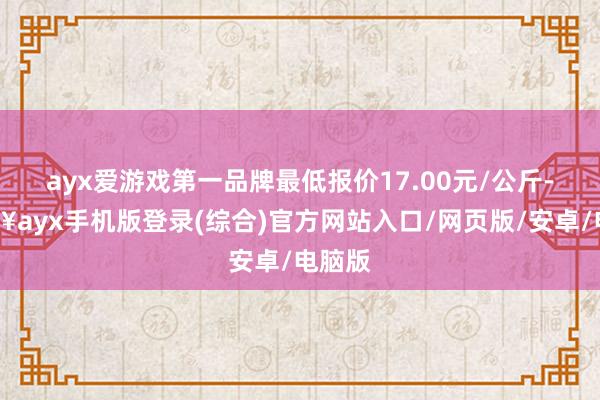 ayx爱游戏第一品牌最低报价17.00元/公斤-🔥ayx手机版登录(综合)官方网站入口/网页版/安卓/电脑版