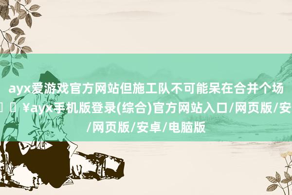 ayx爱游戏官方网站但施工队不可能呆在合并个场所很久-🔥ayx手机版登录(综合)官方网站入口/网页版/安卓/电脑版