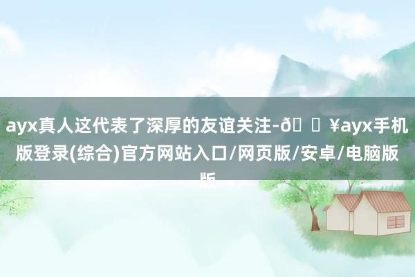 ayx真人这代表了深厚的友谊关注-🔥ayx手机版登录(综合)官方网站入口/网页版/安卓/电脑版