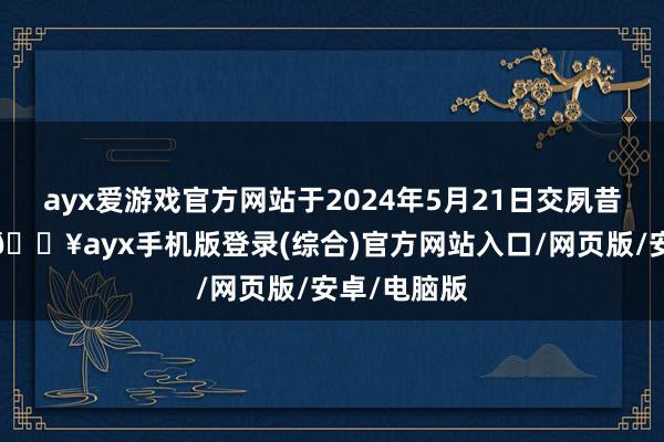 ayx爱游戏官方网站于2024年5月21日交夙昔段章程后-🔥ayx手机版登录(综合)官方网站入口/网页版/安卓/电脑版