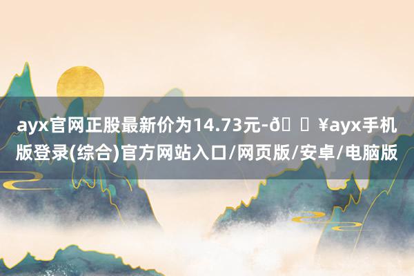 ayx官网正股最新价为14.73元-🔥ayx手机版登录(综合)官方网站入口/网页版/安卓/电脑版