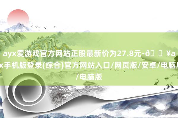 ayx爱游戏官方网站正股最新价为27.8元-🔥ayx手机版登录(综合)官方网站入口/网页版/安卓/电脑版