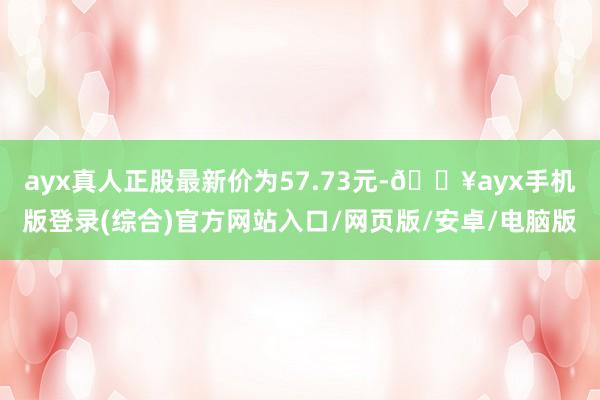 ayx真人正股最新价为57.73元-🔥ayx手机版登录(综合)官方网站入口/网页版/安卓/电脑版